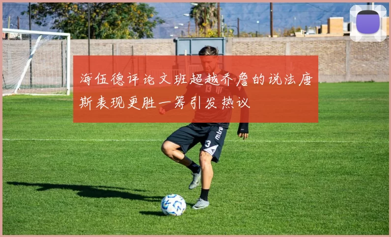 海伍德评论文班超越乔詹的说法唐斯表现更胜一筹引发热议