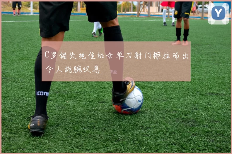 C罗错失绝佳机会单刀射门擦柱而出令人扼腕叹息
