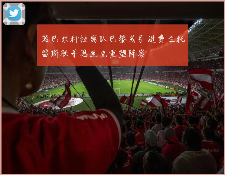 若巴尔科拉离队巴黎或引进费兰托雷斯联手恩里克重塑阵容