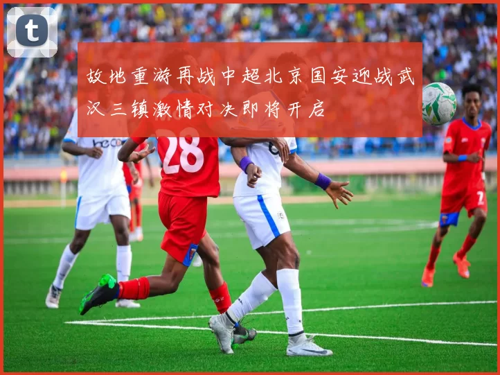 故地重游再战中超北京国安迎战武汉三镇激情对决即将开启