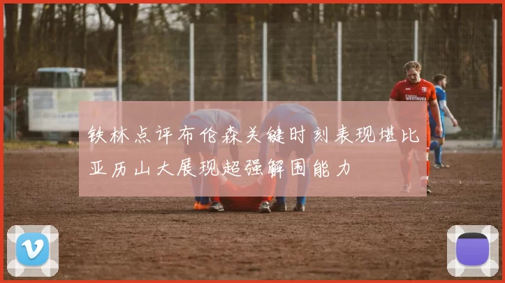 铁林点评布伦森关键时刻表现堪比亚历山大展现超强解围能力